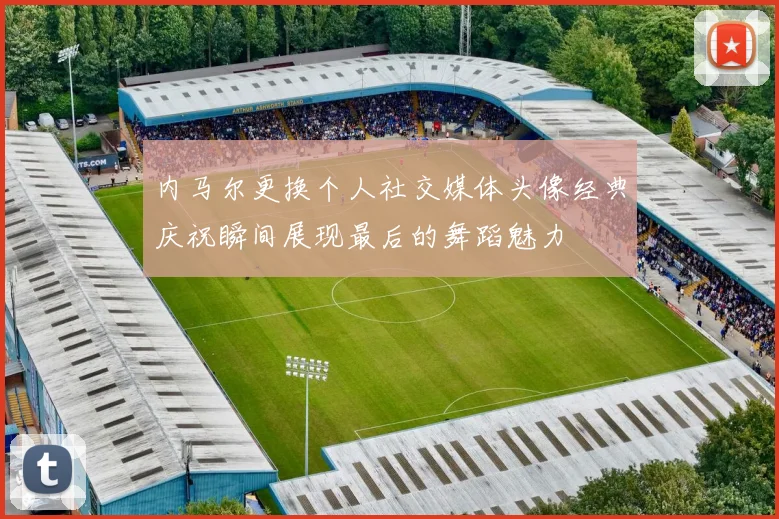 内马尔更换个人社交媒体头像经典庆祝瞬间展现最后的舞蹈魅力
