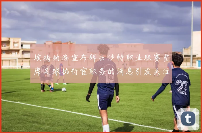 埃梅纳洛宣布辞去沙特职业联赛首席足球执行官职务的消息引发关注